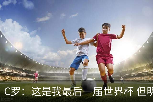 C罗：这是我最后一届世界杯 但明天不会是最后一场比赛